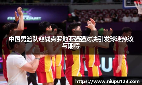 中国男篮队迎战克罗地亚强强对决引发球迷热议与期待